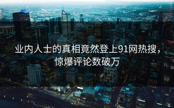 业内人士的真相竟然登上91网热搜，惊爆评论数破万