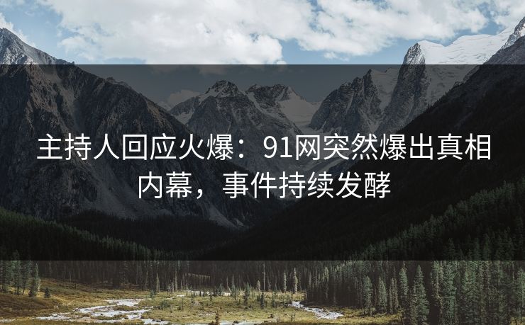 主持人回应火爆：91网突然爆出真相内幕，事件持续发酵