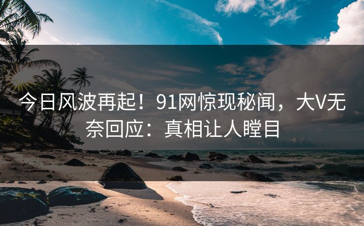 今日风波再起！91网惊现秘闻，大V无奈回应：真相让人瞠目
