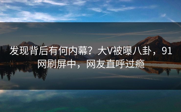 发现背后有何内幕？大V被曝八卦，91网刷屏中，网友直呼过瘾