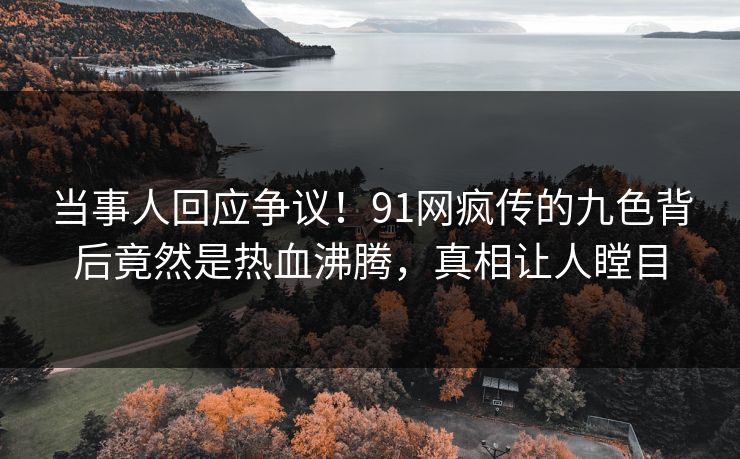 当事人回应争议！91网疯传的九色背后竟然是热血沸腾，真相让人瞠目