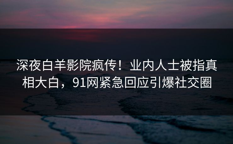 深夜白羊影院疯传！业内人士被指真相大白，91网紧急回应引爆社交圈