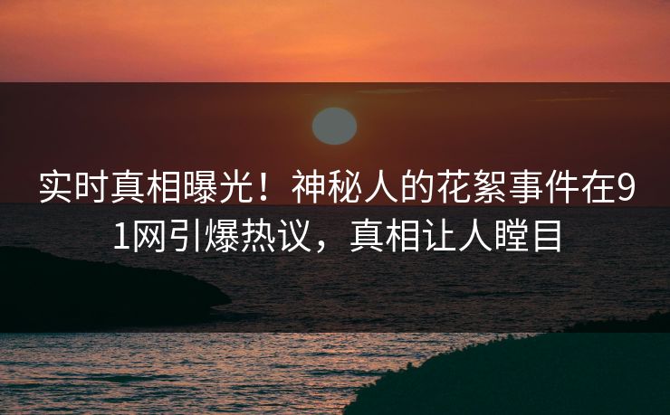 实时真相曝光！神秘人的花絮事件在91网引爆热议，真相让人瞠目