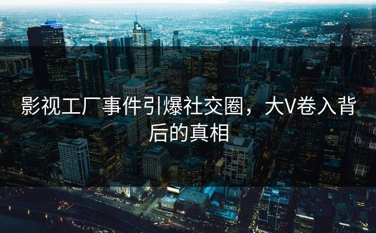 影视工厂事件引爆社交圈，大V卷入背后的真相