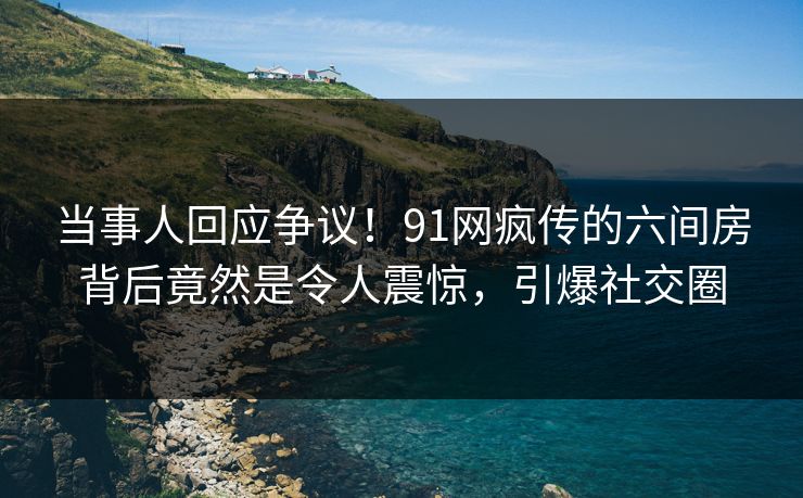 当事人回应争议！91网疯传的六间房背后竟然是令人震惊，引爆社交圈