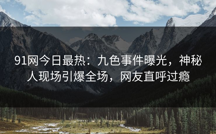 91网今日最热：九色事件曝光，神秘人现场引爆全场，网友直呼过瘾