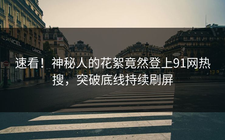 速看！神秘人的花絮竟然登上91网热搜，突破底线持续刷屏