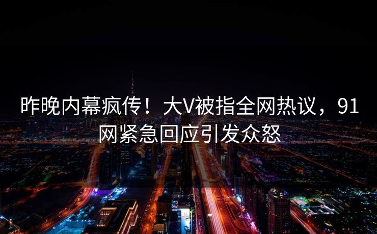 昨晚内幕疯传！大V被指全网热议，91网紧急回应引发众怒