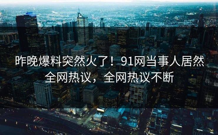 昨晚爆料突然火了！91网当事人居然全网热议，全网热议不断