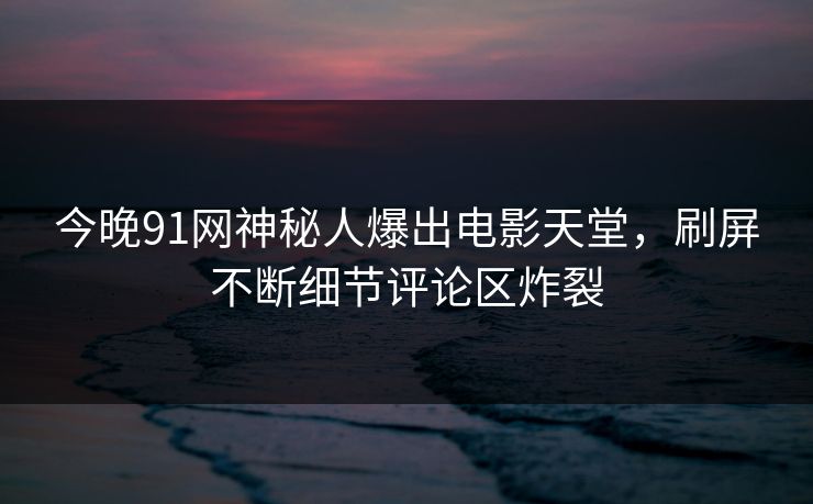 今晚91网神秘人爆出电影天堂，刷屏不断细节评论区炸裂