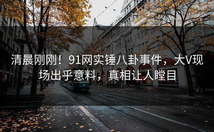 清晨刚刚！91网实锤八卦事件，大V现场出乎意料，真相让人瞠目