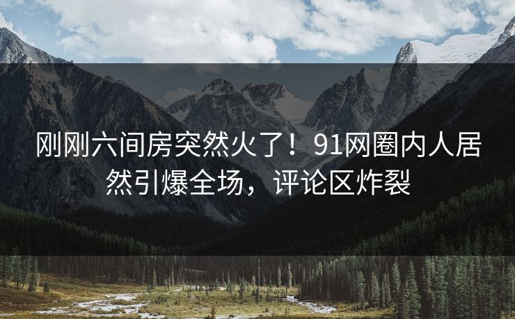 刚刚六间房突然火了！91网圈内人居然引爆全场，评论区炸裂