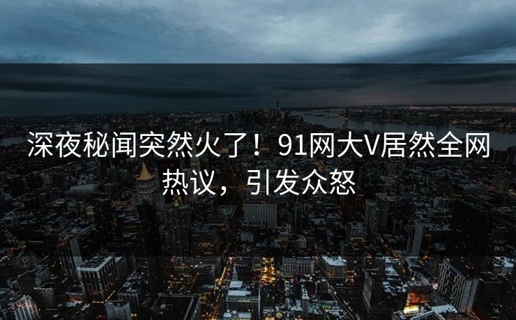 深夜秘闻突然火了！91网大V居然全网热议，引发众怒