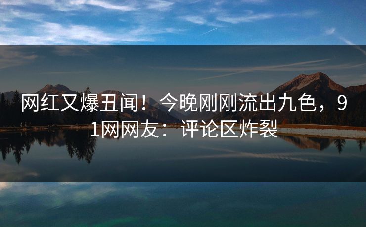 网红又爆丑闻！今晚刚刚流出九色，91网网友：评论区炸裂