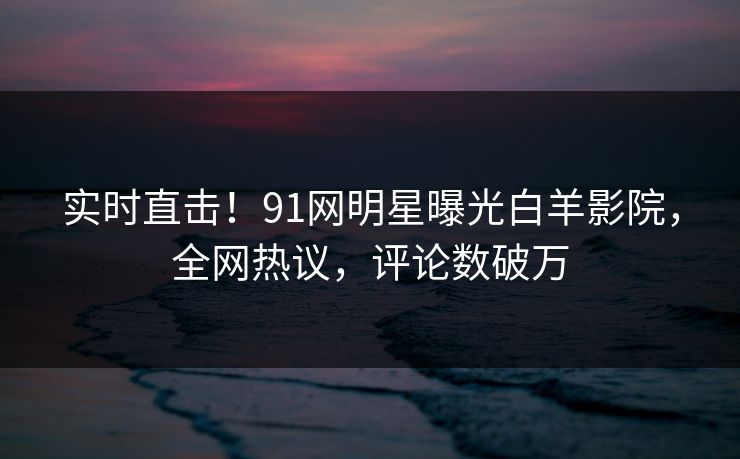 实时直击！91网明星曝光白羊影院，全网热议，评论数破万