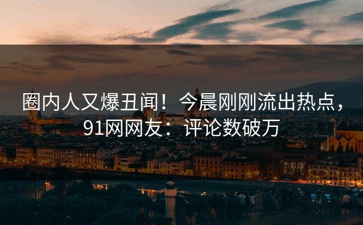 圈内人又爆丑闻！今晨刚刚流出热点，91网网友：评论数破万