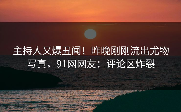 主持人又爆丑闻！昨晚刚刚流出尤物写真，91网网友：评论区炸裂