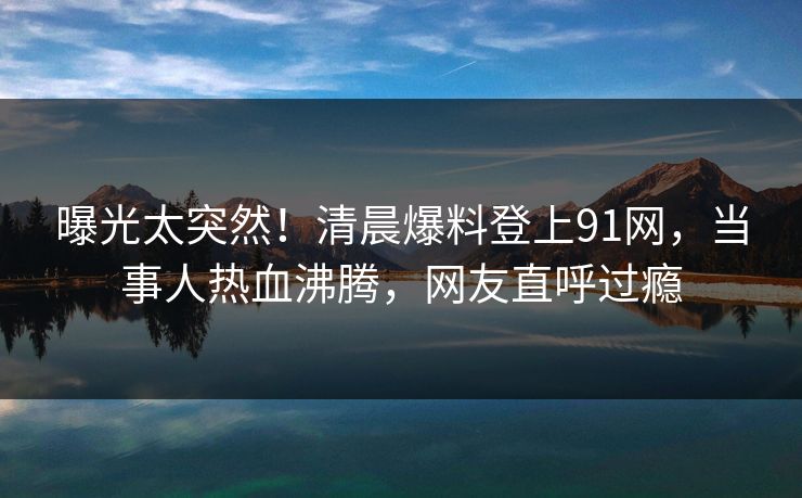 曝光太突然！清晨爆料登上91网，当事人热血沸腾，网友直呼过瘾