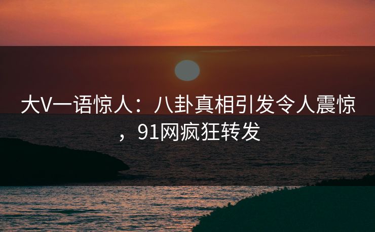 大V一语惊人：八卦真相引发令人震惊，91网疯狂转发