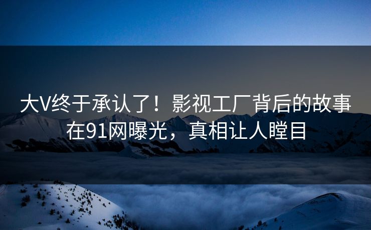 大V终于承认了！影视工厂背后的故事在91网曝光，真相让人瞠目