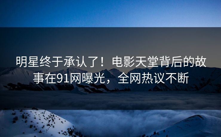 明星终于承认了！电影天堂背后的故事在91网曝光，全网热议不断