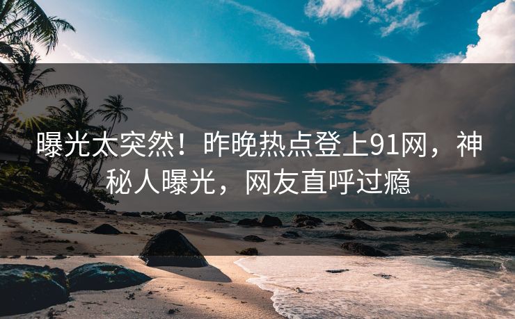 曝光太突然！昨晚热点登上91网，神秘人曝光，网友直呼过瘾