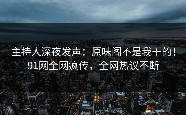 主持人深夜发声：原味阁不是我干的！91网全网疯传，全网热议不断