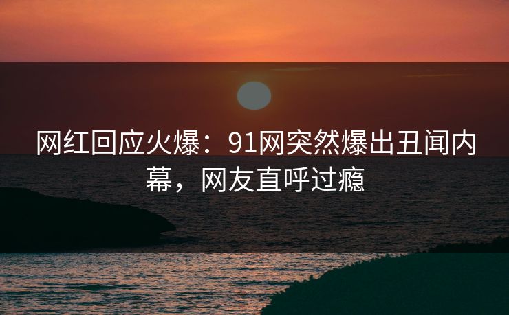 网红回应火爆：91网突然爆出丑闻内幕，网友直呼过瘾