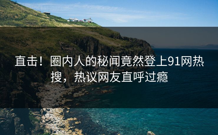 直击！圈内人的秘闻竟然登上91网热搜，热议网友直呼过瘾
