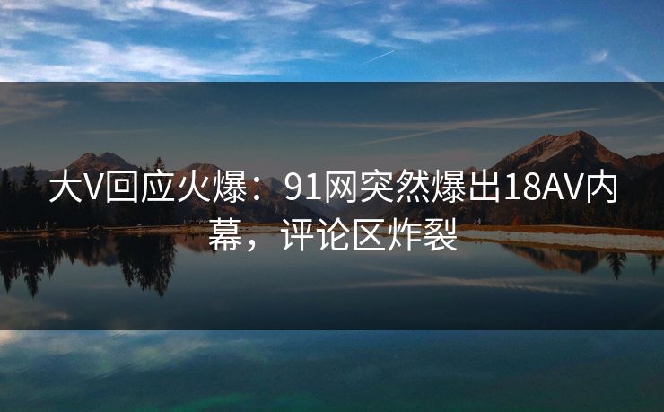 大V回应火爆：91网突然爆出18AV内幕，评论区炸裂