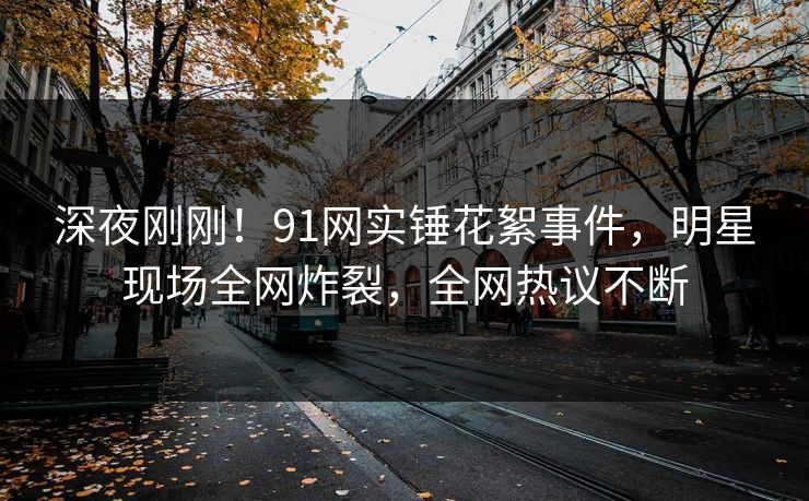 深夜刚刚！91网实锤花絮事件，明星现场全网炸裂，全网热议不断