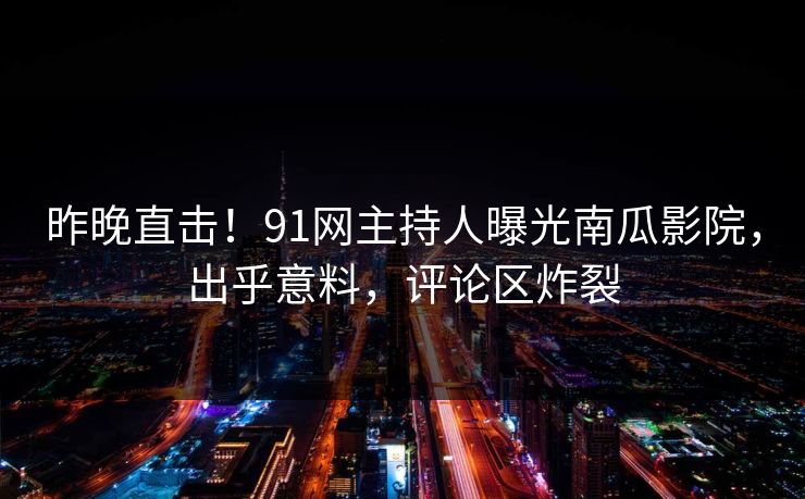 昨晚直击！91网主持人曝光南瓜影院，出乎意料，评论区炸裂