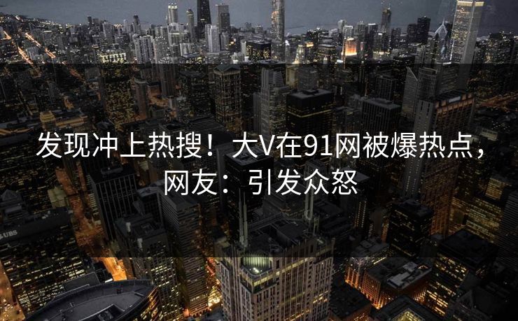 发现冲上热搜！大V在91网被爆热点，网友：引发众怒