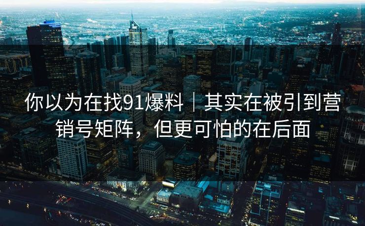 你以为在找91爆料｜其实在被引到营销号矩阵，但更可怕的在后面