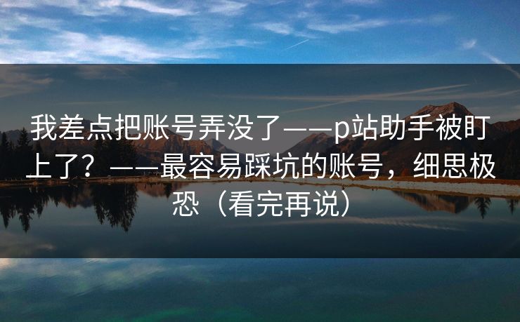 我差点把账号弄没了——p站助手被盯上了？——最容易踩坑的账号，细思极恐（看完再说）