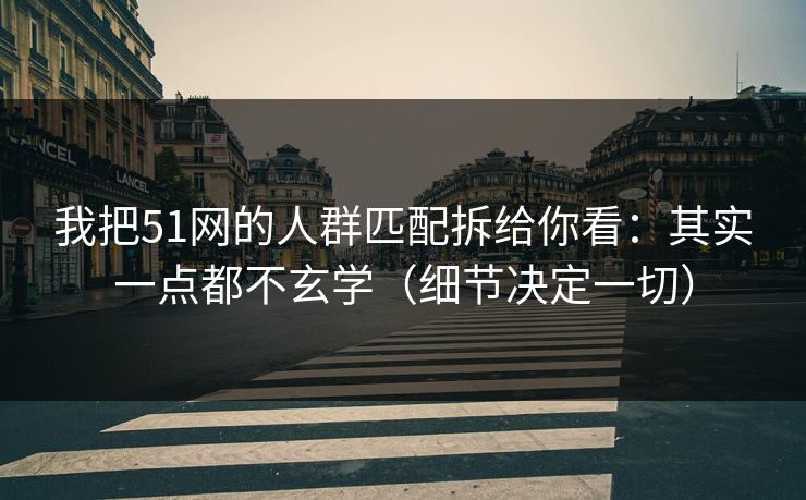 我把51网的人群匹配拆给你看：其实一点都不玄学（细节决定一切）