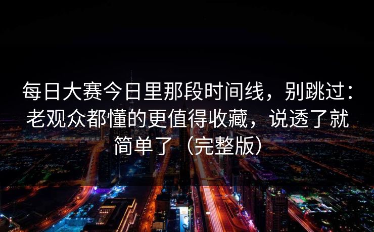 每日大赛今日里那段时间线，别跳过：老观众都懂的更值得收藏，说透了就简单了（完整版）