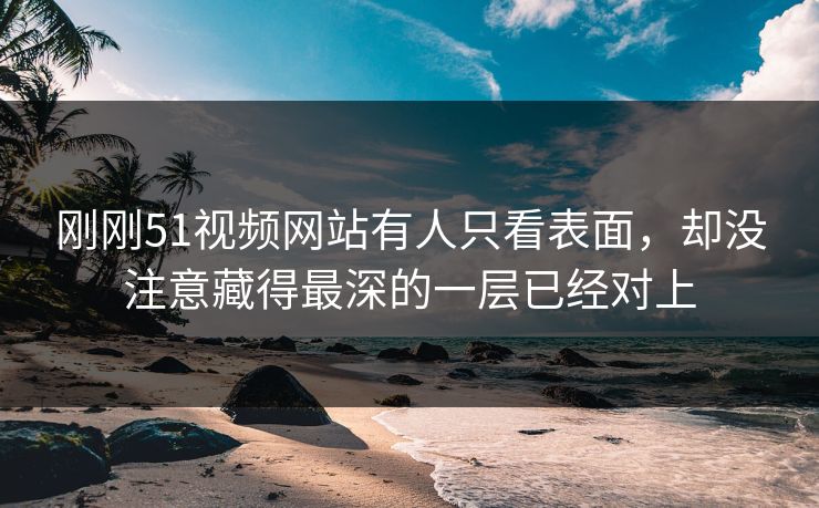 刚刚51视频网站有人只看表面，却没注意藏得最深的一层已经对上