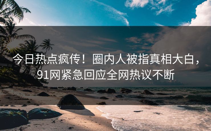 今日热点疯传！圈内人被指真相大白，91网紧急回应全网热议不断