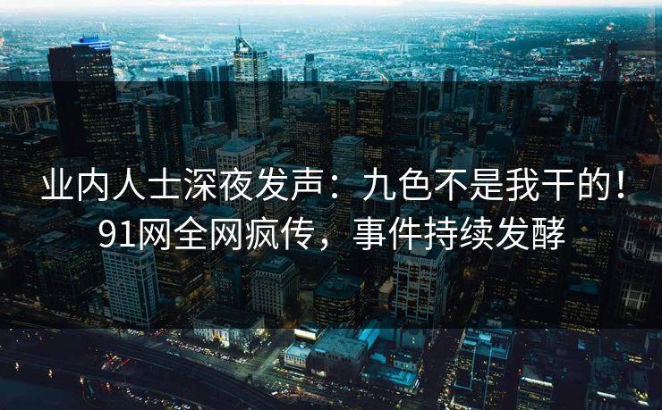 业内人士深夜发声：九色不是我干的！91网全网疯传，事件持续发酵