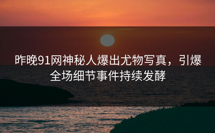 昨晚91网神秘人爆出尤物写真，引爆全场细节事件持续发酵