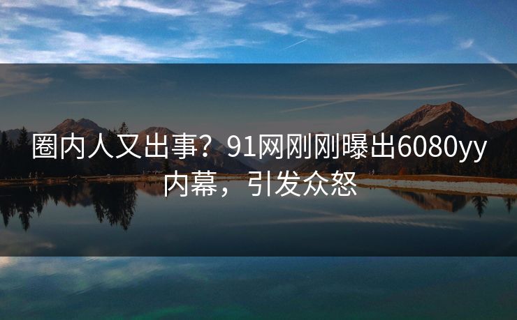 圈内人又出事？91网刚刚曝出6080yy内幕，引发众怒