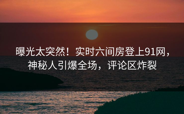 曝光太突然！实时六间房登上91网，神秘人引爆全场，评论区炸裂