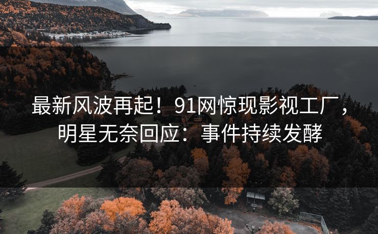最新风波再起！91网惊现影视工厂，明星无奈回应：事件持续发酵
