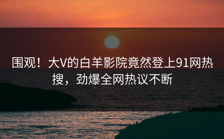 围观！大V的白羊影院竟然登上91网热搜，劲爆全网热议不断