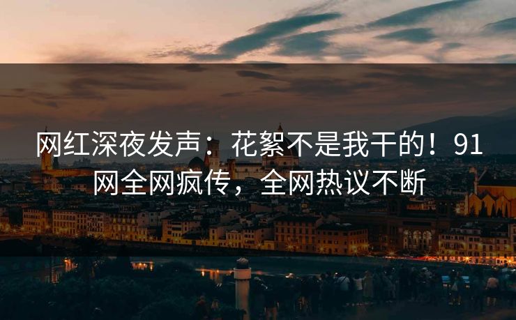网红深夜发声：花絮不是我干的！91网全网疯传，全网热议不断