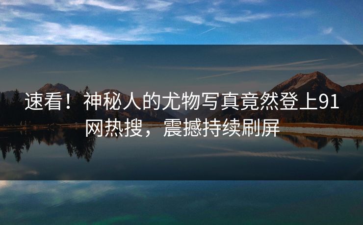 速看！神秘人的尤物写真竟然登上91网热搜，震撼持续刷屏