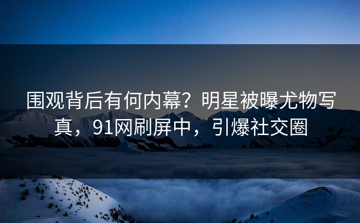 围观背后有何内幕？明星被曝尤物写真，91网刷屏中，引爆社交圈