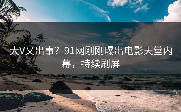大V又出事？91网刚刚曝出电影天堂内幕，持续刷屏