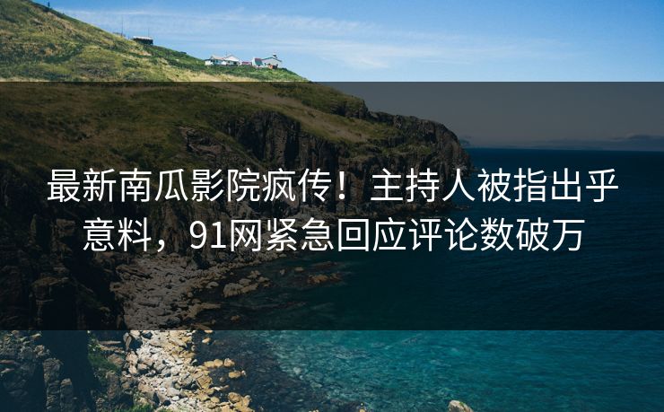 最新南瓜影院疯传！主持人被指出乎意料，91网紧急回应评论数破万